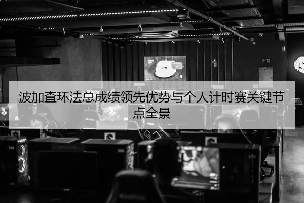 波加查环法总成绩领先优势与个人计时赛关键节点全景