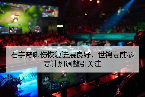 石宇奇脚伤恢复进展良好，世锦赛前参赛计划调整引关注