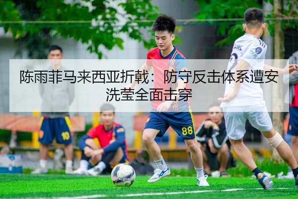 陈雨菲马来西亚折戟：防守反击体系遭安洗莹全面击穿